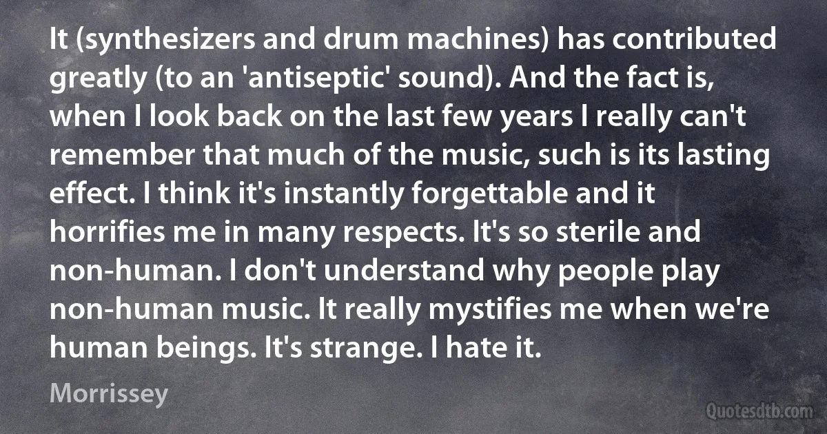 It (synthesizers and drum machines) has contributed greatly (to an 'antiseptic' sound). And the fact is, when I look back on the last few years I really can't remember that much of the music, such is its lasting effect. I think it's instantly forgettable and it horrifies me in many respects. It's so sterile and non-human. I don't understand why people play non-human music. It really mystifies me when we're human beings. It's strange. I hate it. (Morrissey)