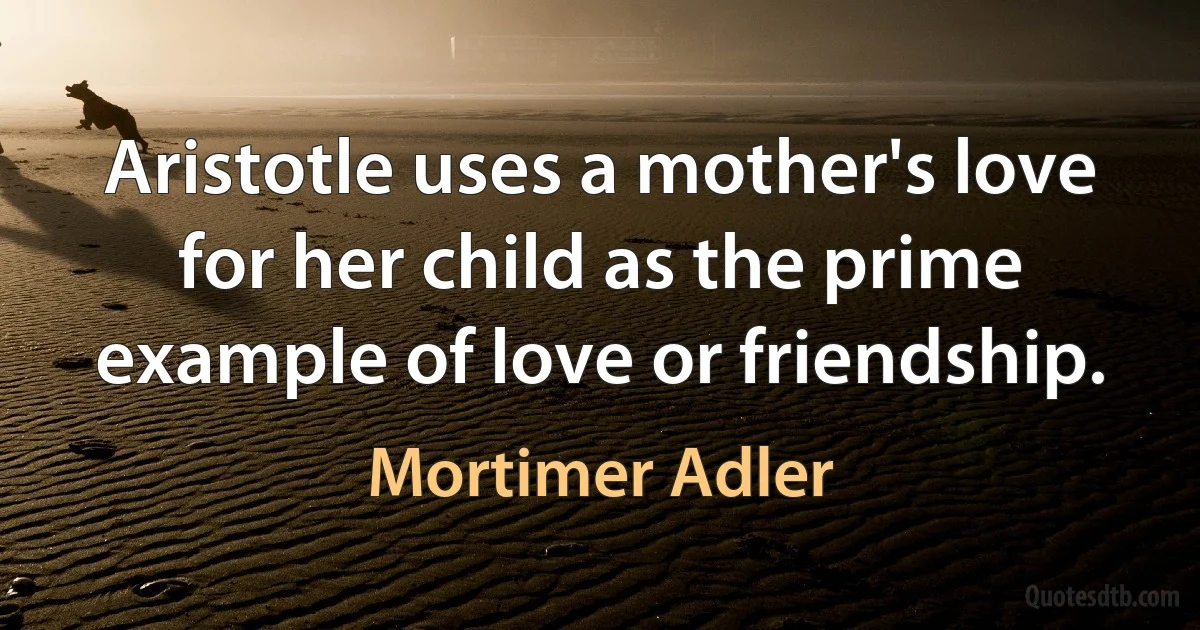 Aristotle uses a mother's love for her child as the prime example of love or friendship. (Mortimer Adler)