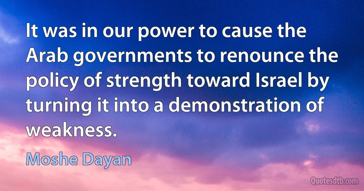 It was in our power to cause the Arab governments to renounce the policy of strength toward Israel by turning it into a demonstration of weakness. (Moshe Dayan)