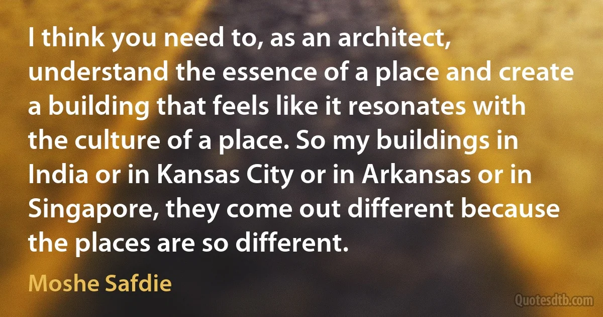 I think you need to, as an architect, understand the essence of a place and create a building that feels like it resonates with the culture of a place. So my buildings in India or in Kansas City or in Arkansas or in Singapore, they come out different because the places are so different. (Moshe Safdie)