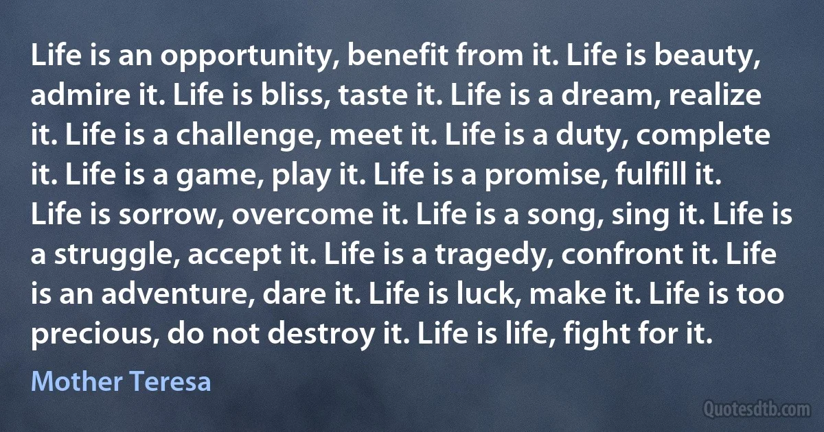 Life is an opportunity, benefit from it. Life is beauty, admire it. Life is bliss, taste it. Life is a dream, realize it. Life is a challenge, meet it. Life is a duty, complete it. Life is a game, play it. Life is a promise, fulfill it. Life is sorrow, overcome it. Life is a song, sing it. Life is a struggle, accept it. Life is a tragedy, confront it. Life is an adventure, dare it. Life is luck, make it. Life is too precious, do not destroy it. Life is life, fight for it. (Mother Teresa)