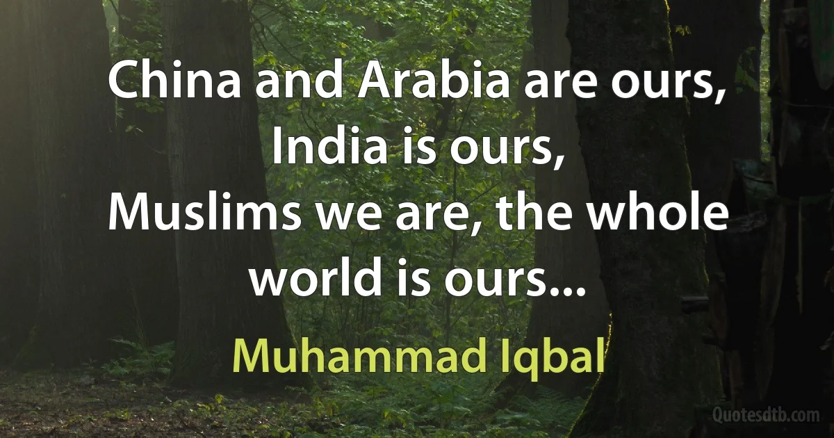 China and Arabia are ours, India is ours,
Muslims we are, the whole world is ours... (Muhammad Iqbal)