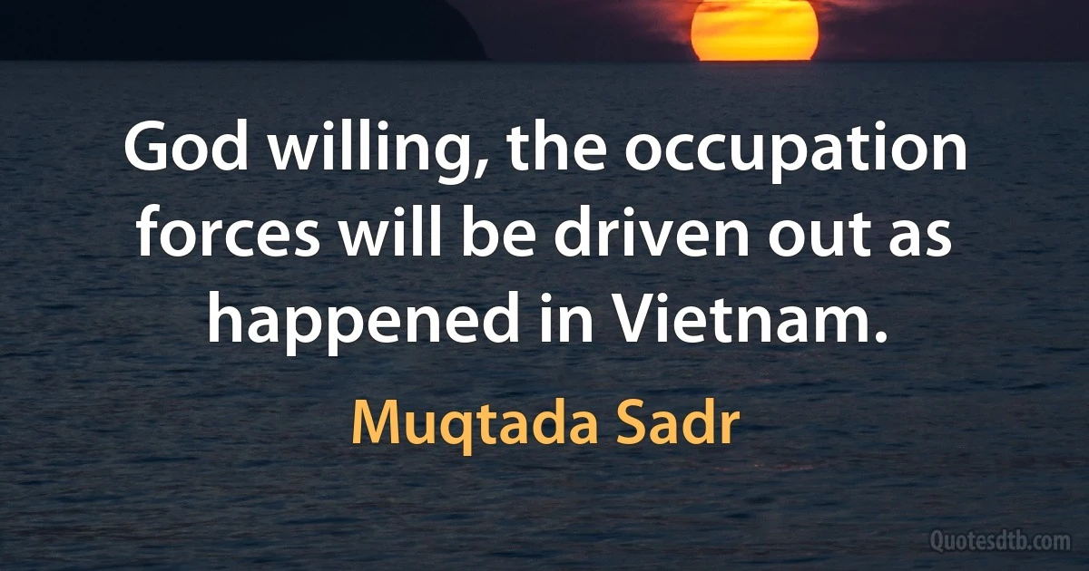 God willing, the occupation forces will be driven out as happened in Vietnam. (Muqtada Sadr)