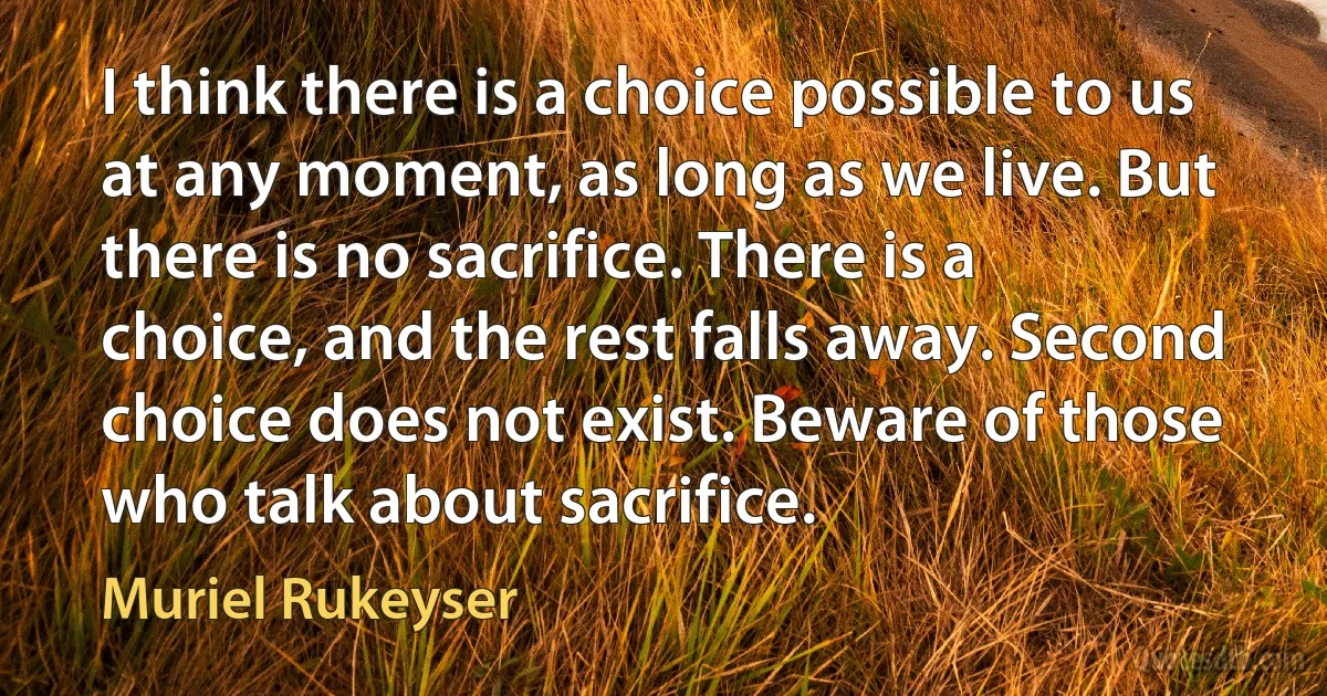 I think there is a choice possible to us at any moment, as long as we live. But there is no sacrifice. There is a choice, and the rest falls away. Second choice does not exist. Beware of those who talk about sacrifice. (Muriel Rukeyser)