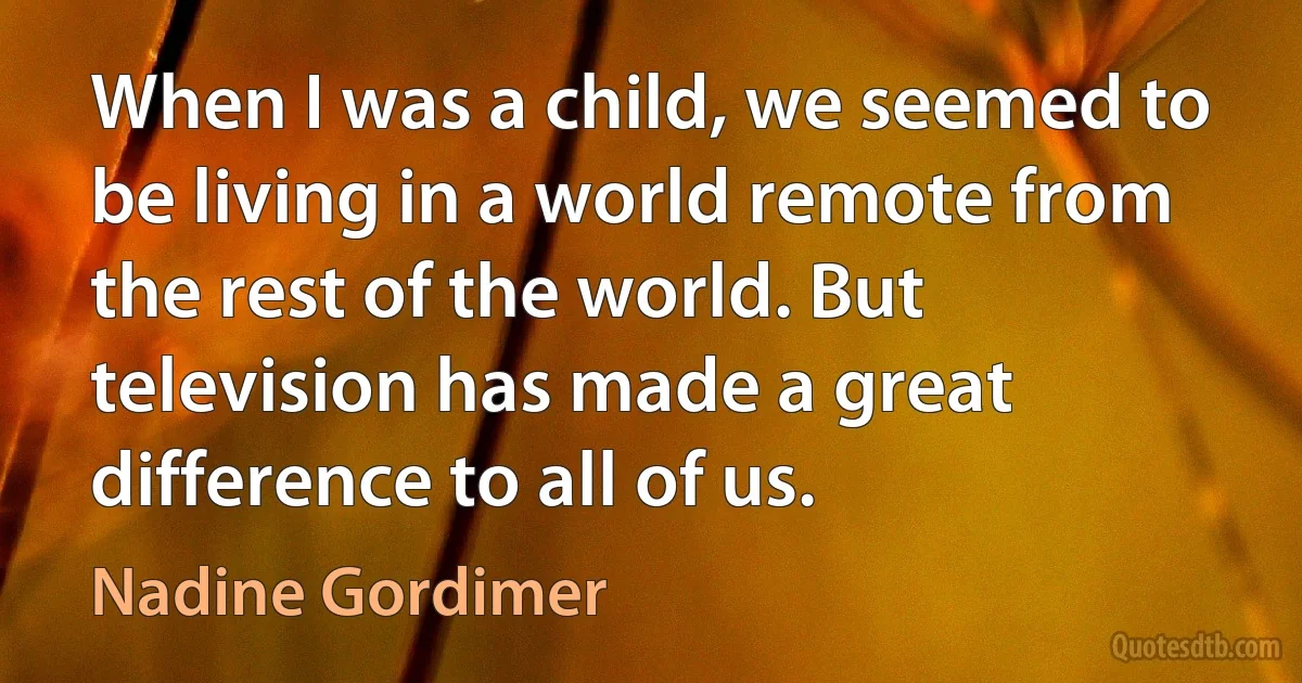 When I was a child, we seemed to be living in a world remote from the rest of the world. But television has made a great difference to all of us. (Nadine Gordimer)