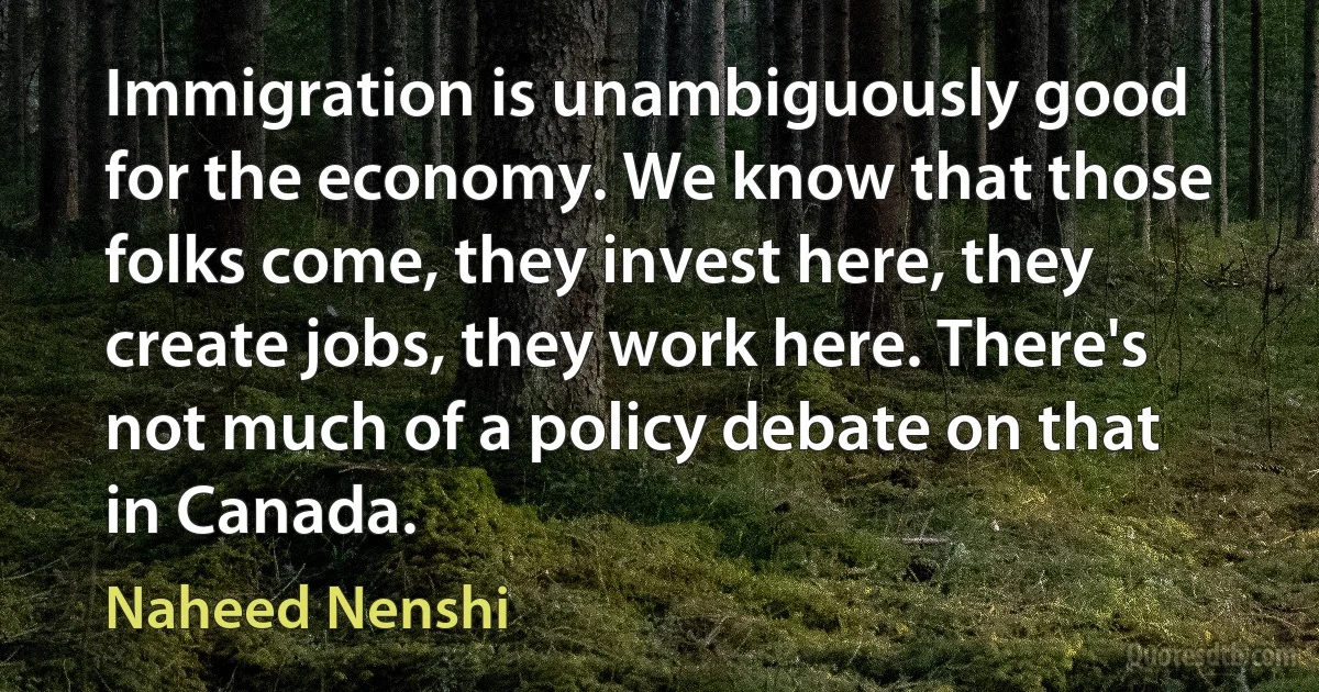 Immigration is unambiguously good for the economy. We know that those folks come, they invest here, they create jobs, they work here. There's not much of a policy debate on that in Canada. (Naheed Nenshi)