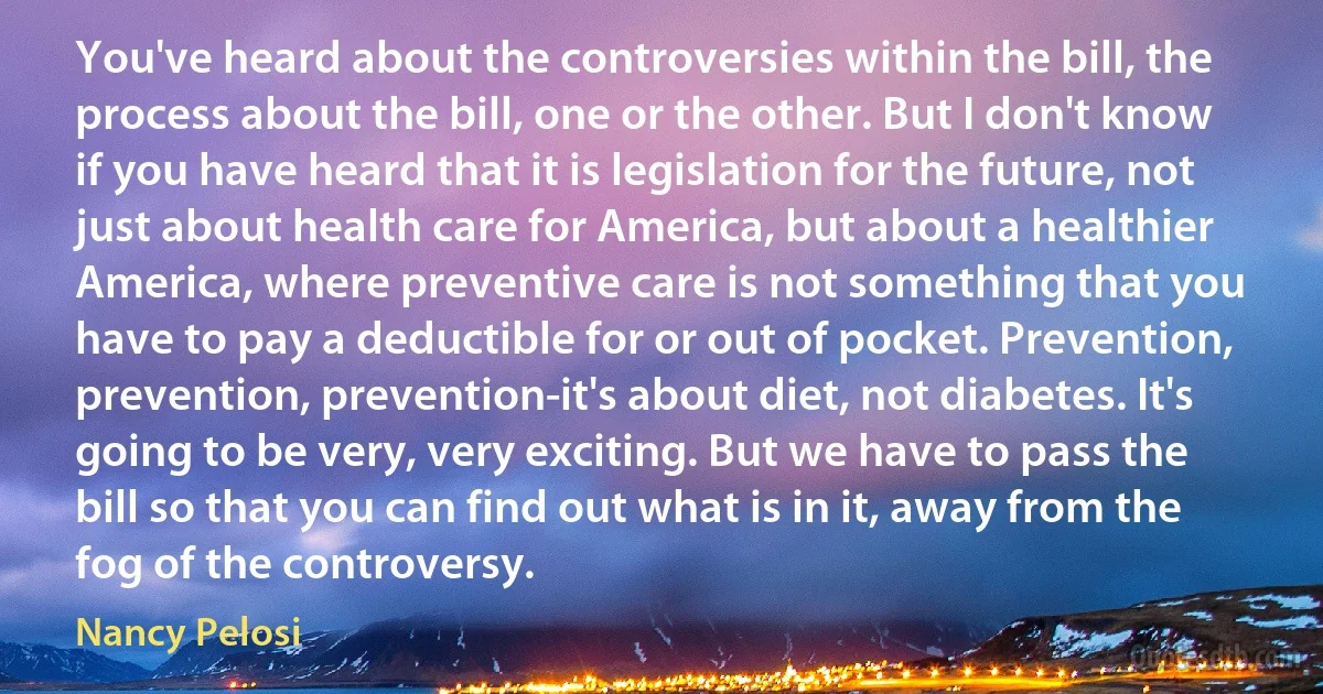 You've heard about the controversies within the bill, the process about the bill, one or the other. But I don't know if you have heard that it is legislation for the future, not just about health care for America, but about a healthier America, where preventive care is not something that you have to pay a deductible for or out of pocket. Prevention, prevention, prevention-it's about diet, not diabetes. It's going to be very, very exciting. But we have to pass the bill so that you can find out what is in it, away from the fog of the controversy. (Nancy Pelosi)