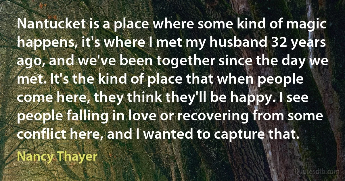 Nantucket is a place where some kind of magic happens, it's where I met my husband 32 years ago, and we've been together since the day we met. It's the kind of place that when people come here, they think they'll be happy. I see people falling in love or recovering from some conflict here, and I wanted to capture that. (Nancy Thayer)