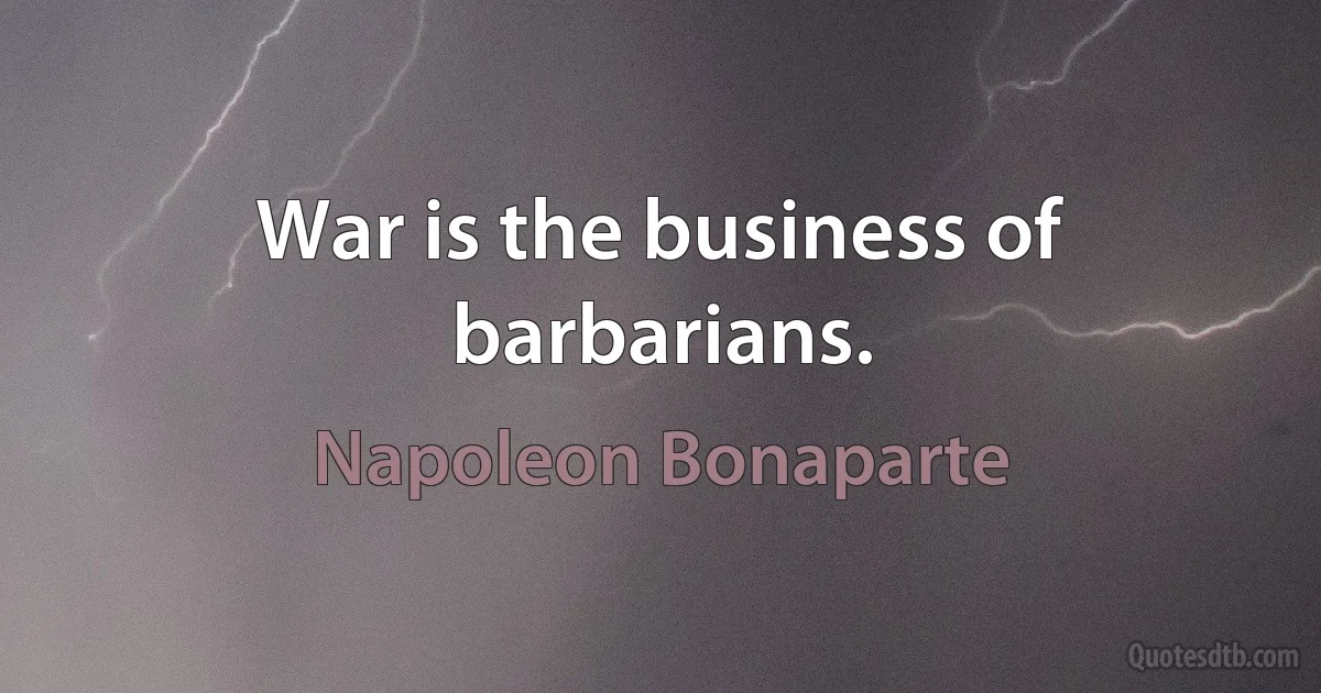 War is the business of barbarians. (Napoleon Bonaparte)