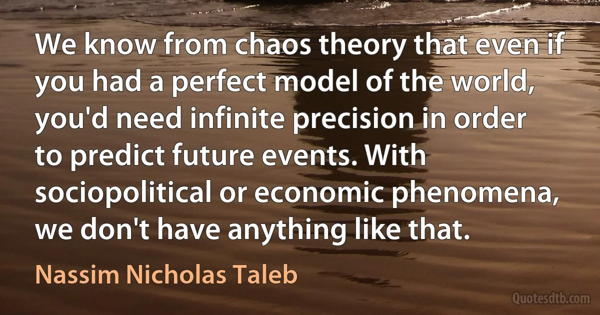 We know from chaos theory that even if you had a perfect model of the world, you'd need infinite precision in order to predict future events. With sociopolitical or economic phenomena, we don't have anything like that. (Nassim Nicholas Taleb)