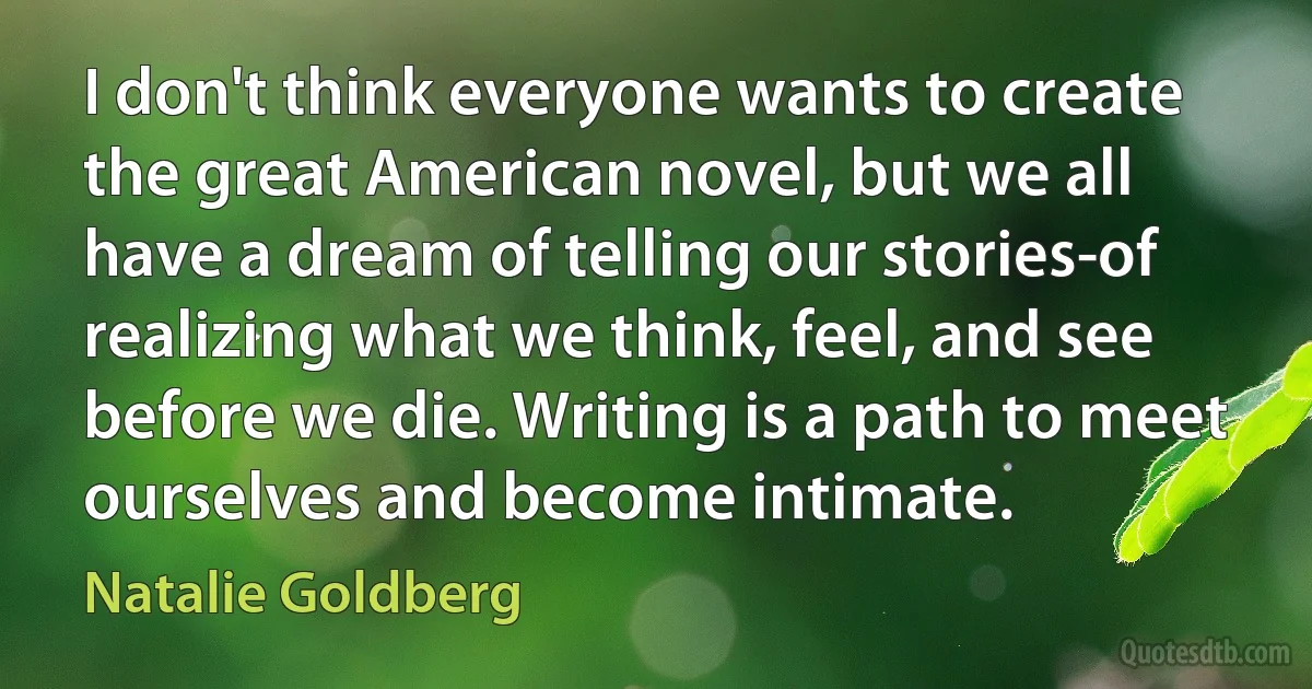 I don't think everyone wants to create the great American novel, but we all have a dream of telling our stories-of realizing what we think, feel, and see before we die. Writing is a path to meet ourselves and become intimate. (Natalie Goldberg)