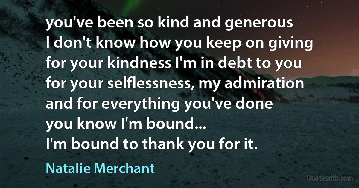 you've been so kind and generous
I don't know how you keep on giving
for your kindness I'm in debt to you
for your selflessness, my admiration
and for everything you've done
you know I'm bound...
I'm bound to thank you for it. (Natalie Merchant)