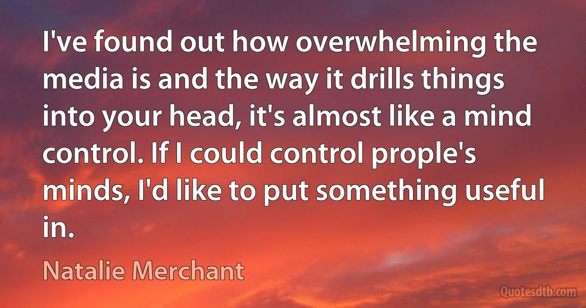 I've found out how overwhelming the media is and the way it drills things into your head, it's almost like a mind control. If I could control prople's minds, I'd like to put something useful in. (Natalie Merchant)