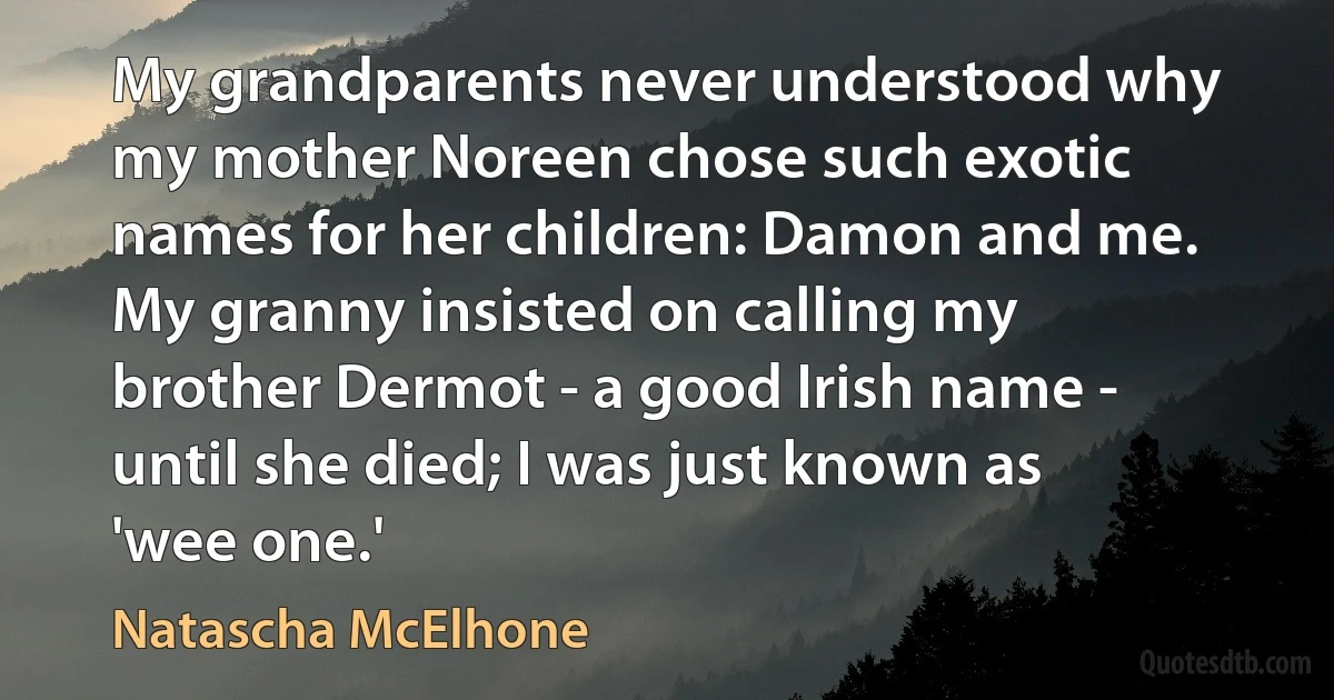 My grandparents never understood why my mother Noreen chose such exotic names for her children: Damon and me. My granny insisted on calling my brother Dermot - a good Irish name - until she died; I was just known as 'wee one.' (Natascha McElhone)