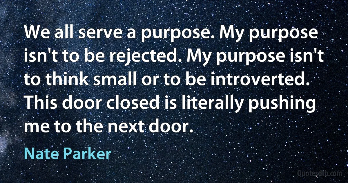 We all serve a purpose. My purpose isn't to be rejected. My purpose isn't to think small or to be introverted. This door closed is literally pushing me to the next door. (Nate Parker)