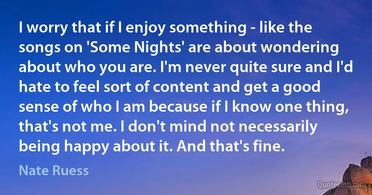 I worry that if I enjoy something - like the songs on 'Some Nights' are about wondering about who you are. I'm never quite sure and I'd hate to feel sort of content and get a good sense of who I am because if I know one thing, that's not me. I don't mind not necessarily being happy about it. And that's fine. (Nate Ruess)