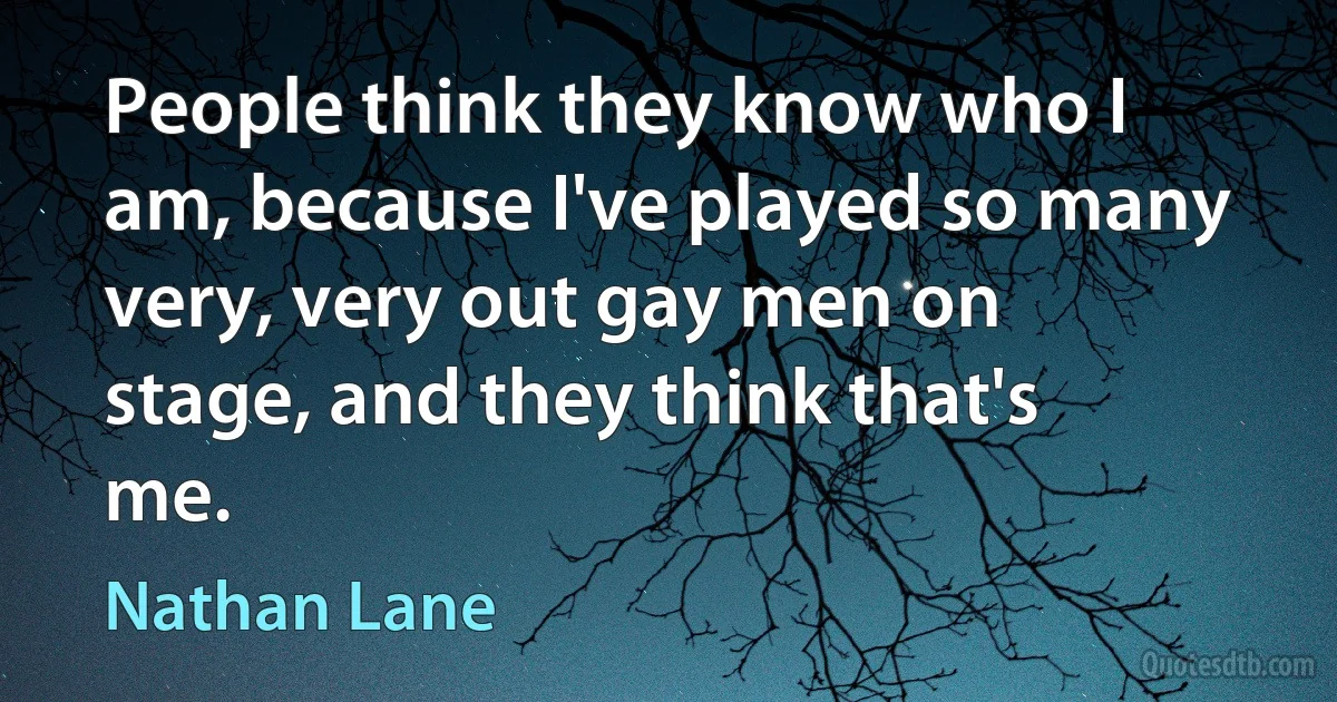 People think they know who I am, because I've played so many very, very out gay men on stage, and they think that's me. (Nathan Lane)