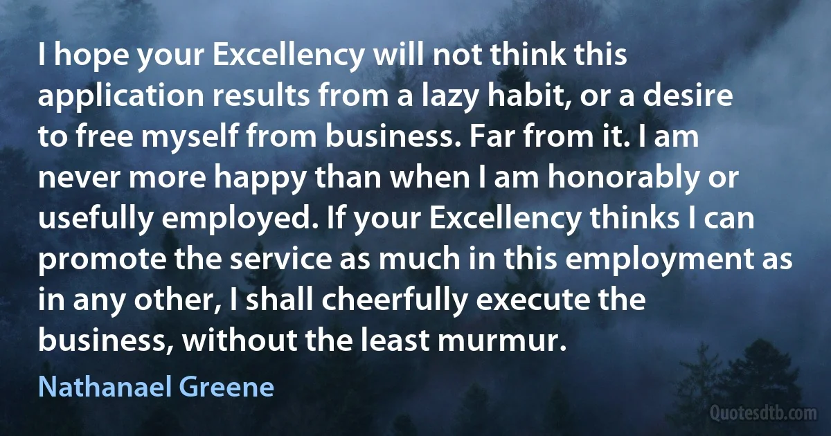 I hope your Excellency will not think this application results from a lazy habit, or a desire to free myself from business. Far from it. I am never more happy than when I am honorably or usefully employed. If your Excellency thinks I can promote the service as much in this employment as in any other, I shall cheerfully execute the business, without the least murmur. (Nathanael Greene)