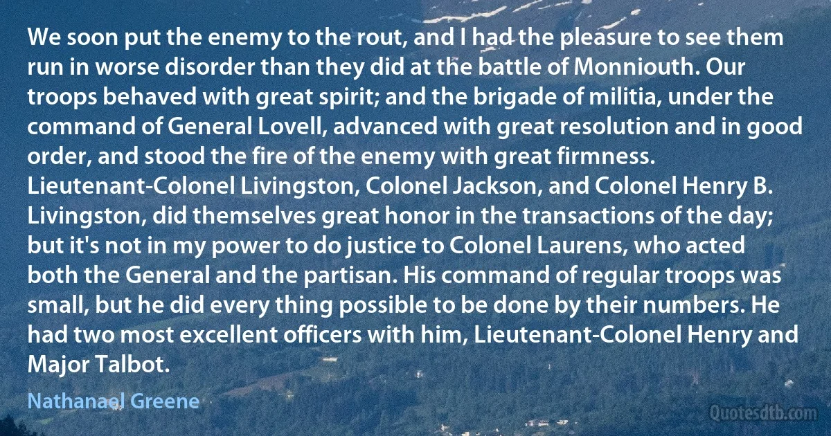 We soon put the enemy to the rout, and I had the pleasure to see them run in worse disorder than they did at the battle of Monniouth. Our troops behaved with great spirit; and the brigade of militia, under the command of General Lovell, advanced with great resolution and in good order, and stood the fire of the enemy with great firmness. Lieutenant-Colonel Livingston, Colonel Jackson, and Colonel Henry B. Livingston, did themselves great honor in the transactions of the day; but it's not in my power to do justice to Colonel Laurens, who acted both the General and the partisan. His command of regular troops was small, but he did every thing possible to be done by their numbers. He had two most excellent officers with him, Lieutenant-Colonel Henry and Major Talbot. (Nathanael Greene)