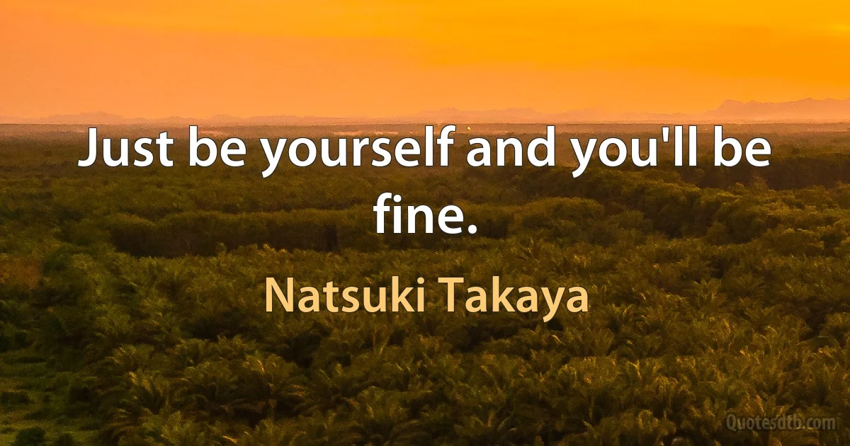 Just be yourself and you'll be fine. (Natsuki Takaya)