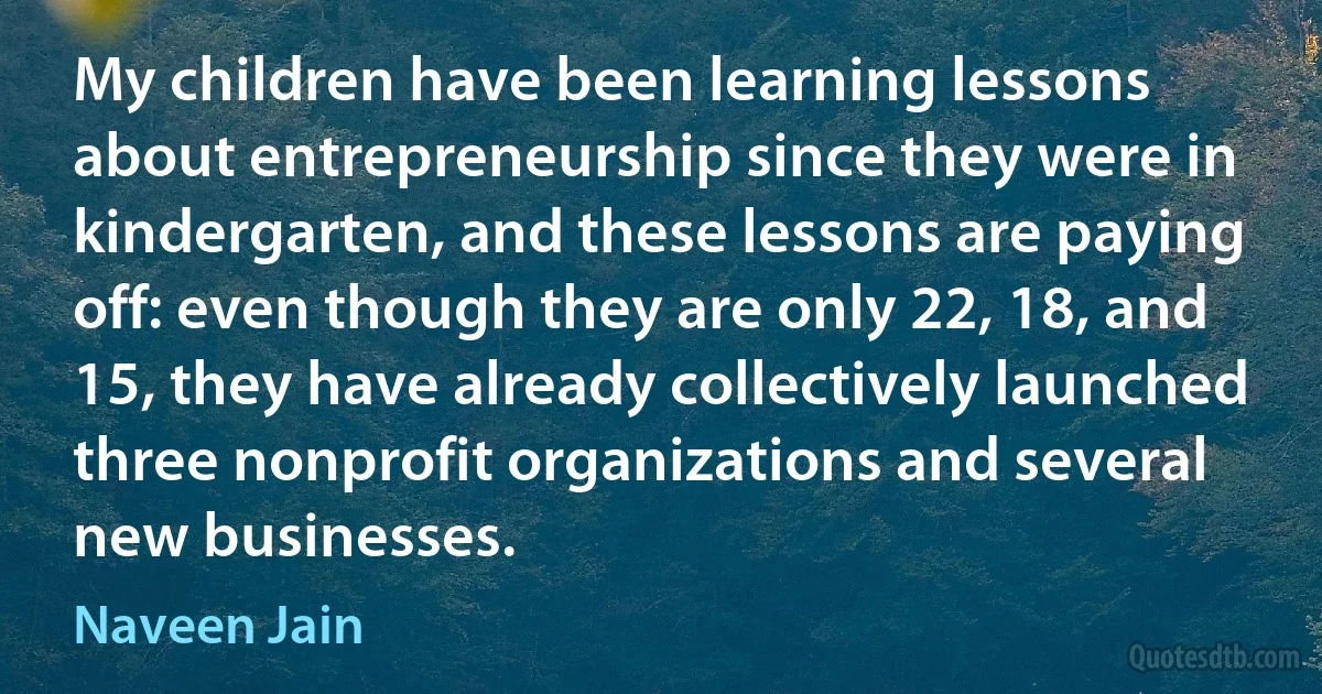 My children have been learning lessons about entrepreneurship since they were in kindergarten, and these lessons are paying off: even though they are only 22, 18, and 15, they have already collectively launched three nonprofit organizations and several new businesses. (Naveen Jain)