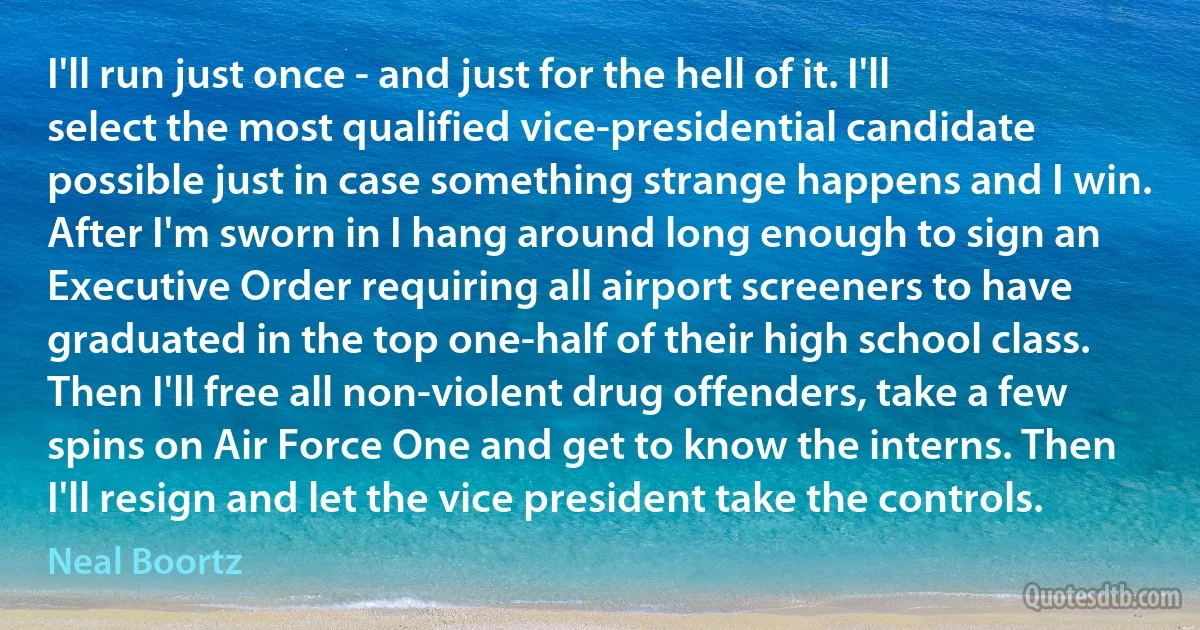 I'll run just once - and just for the hell of it. I'll select the most qualified vice-presidential candidate possible just in case something strange happens and I win. After I'm sworn in I hang around long enough to sign an Executive Order requiring all airport screeners to have graduated in the top one-half of their high school class. Then I'll free all non-violent drug offenders, take a few spins on Air Force One and get to know the interns. Then I'll resign and let the vice president take the controls. (Neal Boortz)