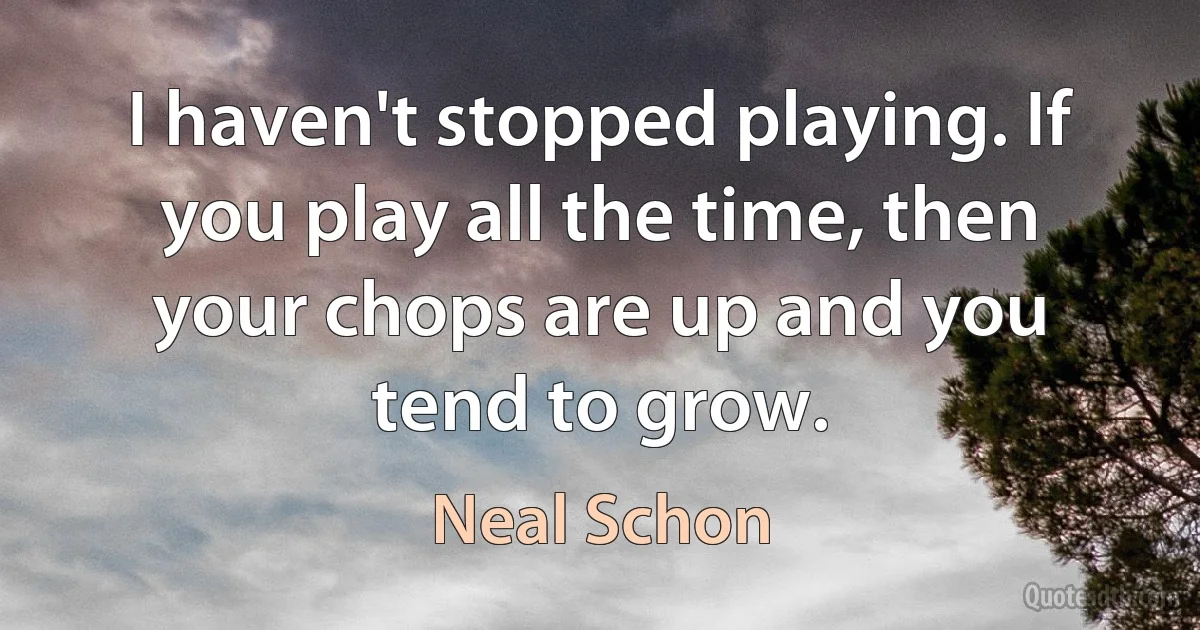 I haven't stopped playing. If you play all the time, then your chops are up and you tend to grow. (Neal Schon)