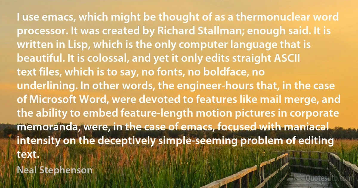 I use emacs, which might be thought of as a thermonuclear word processor. It was created by Richard Stallman; enough said. It is written in Lisp, which is the only computer language that is beautiful. It is colossal, and yet it only edits straight ASCII text files, which is to say, no fonts, no boldface, no underlining. In other words, the engineer-hours that, in the case of Microsoft Word, were devoted to features like mail merge, and the ability to embed feature-length motion pictures in corporate memoranda, were, in the case of emacs, focused with maniacal intensity on the deceptively simple-seeming problem of editing text. (Neal Stephenson)