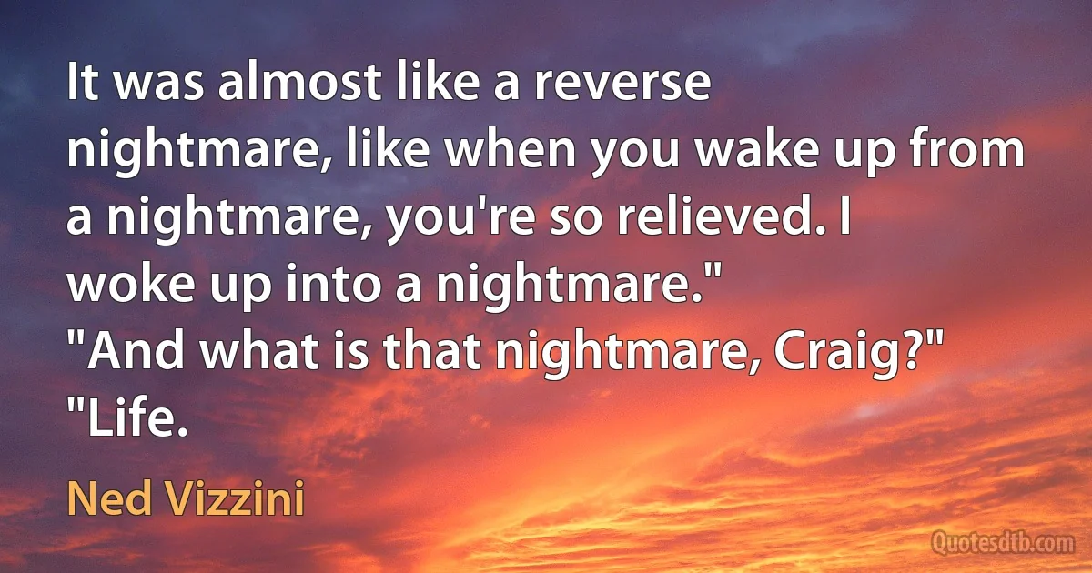 It was almost like a reverse nightmare, like when you wake up from a nightmare, you're so relieved. I woke up into a nightmare."
"And what is that nightmare, Craig?"
"Life. (Ned Vizzini)