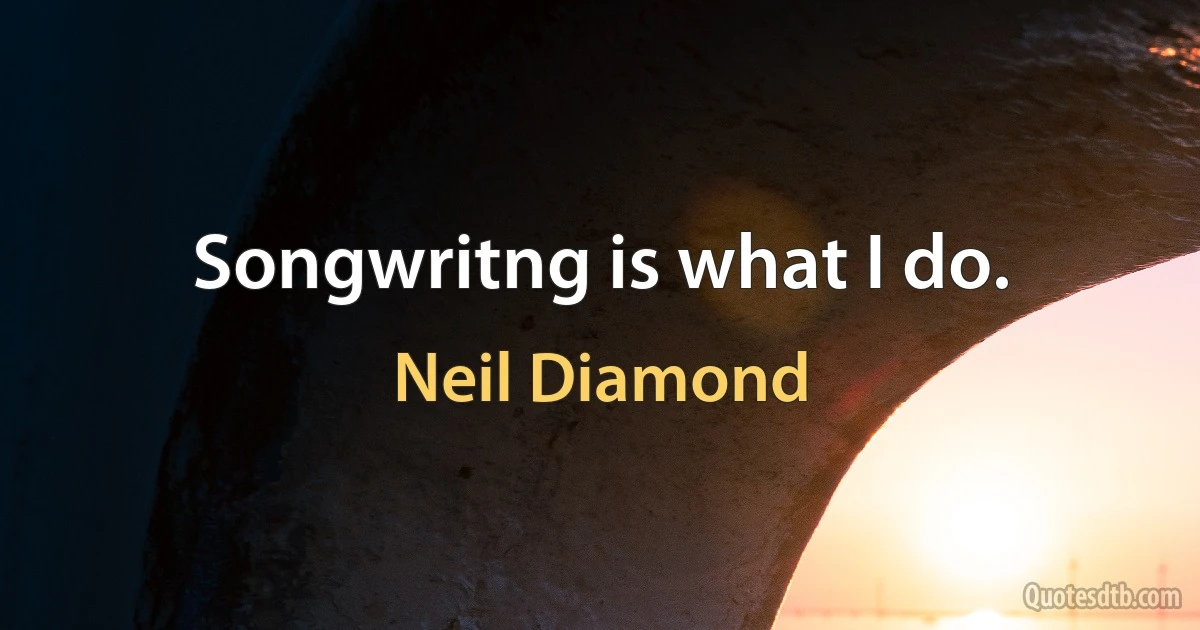 Songwritng is what I do. (Neil Diamond)