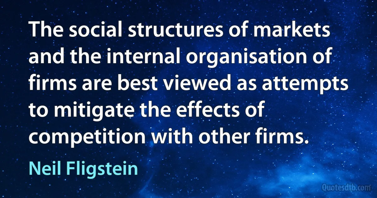 The social structures of markets and the internal organisation of firms are best viewed as attempts to mitigate the effects of competition with other firms. (Neil Fligstein)