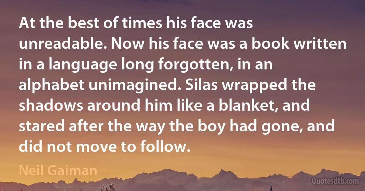 At the best of times his face was unreadable. Now his face was a book written in a language long forgotten, in an alphabet unimagined. Silas wrapped the shadows around him like a blanket, and stared after the way the boy had gone, and did not move to follow. (Neil Gaiman)