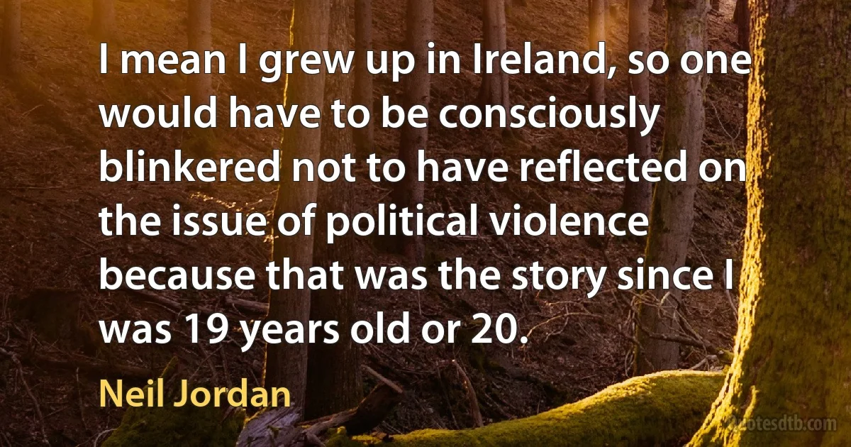 I mean I grew up in Ireland, so one would have to be consciously blinkered not to have reflected on the issue of political violence because that was the story since I was 19 years old or 20. (Neil Jordan)