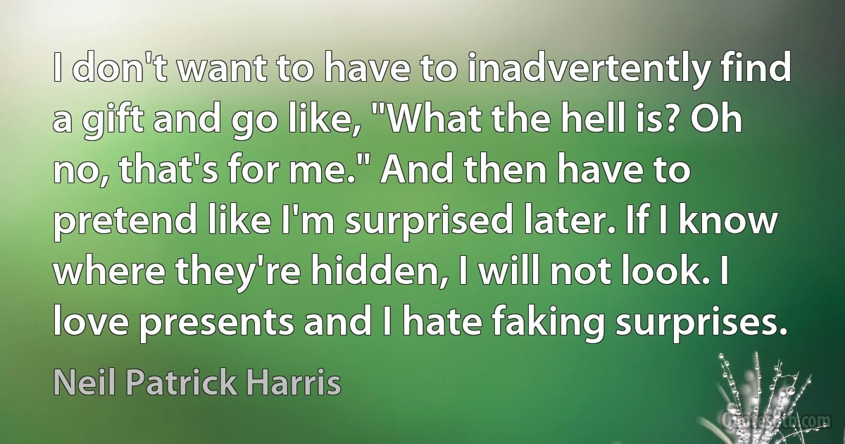 I don't want to have to inadvertently find a gift and go like, "What the hell is? Oh no, that's for me." And then have to pretend like I'm surprised later. If I know where they're hidden, I will not look. I love presents and I hate faking surprises. (Neil Patrick Harris)