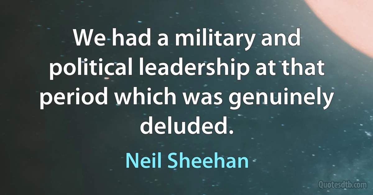 We had a military and political leadership at that period which was genuinely deluded. (Neil Sheehan)