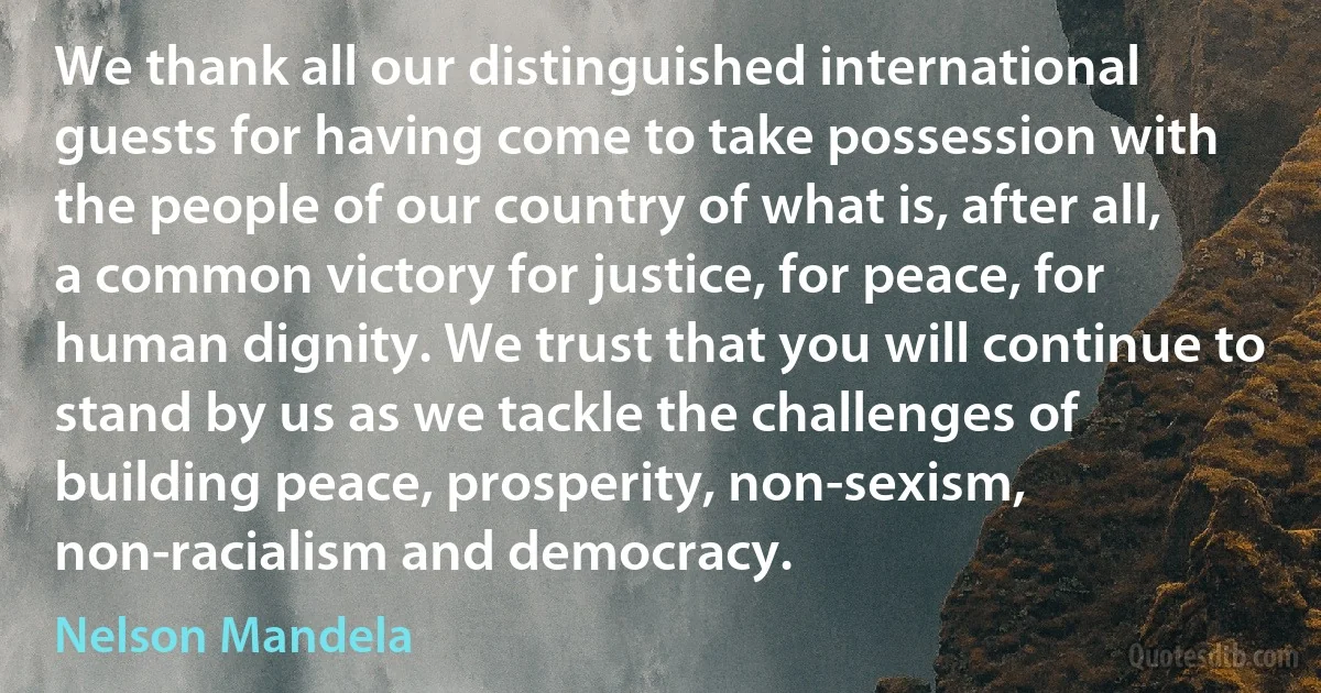 We thank all our distinguished international guests for having come to take possession with the people of our country of what is, after all, a common victory for justice, for peace, for human dignity. We trust that you will continue to stand by us as we tackle the challenges of building peace, prosperity, non-sexism, non-racialism and democracy. (Nelson Mandela)