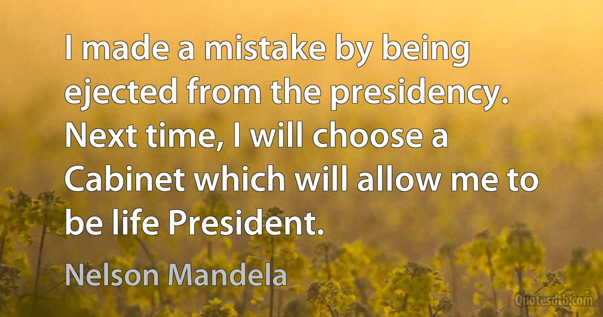 I made a mistake by being ejected from the presidency. Next time, I will choose a Cabinet which will allow me to be life President. (Nelson Mandela)