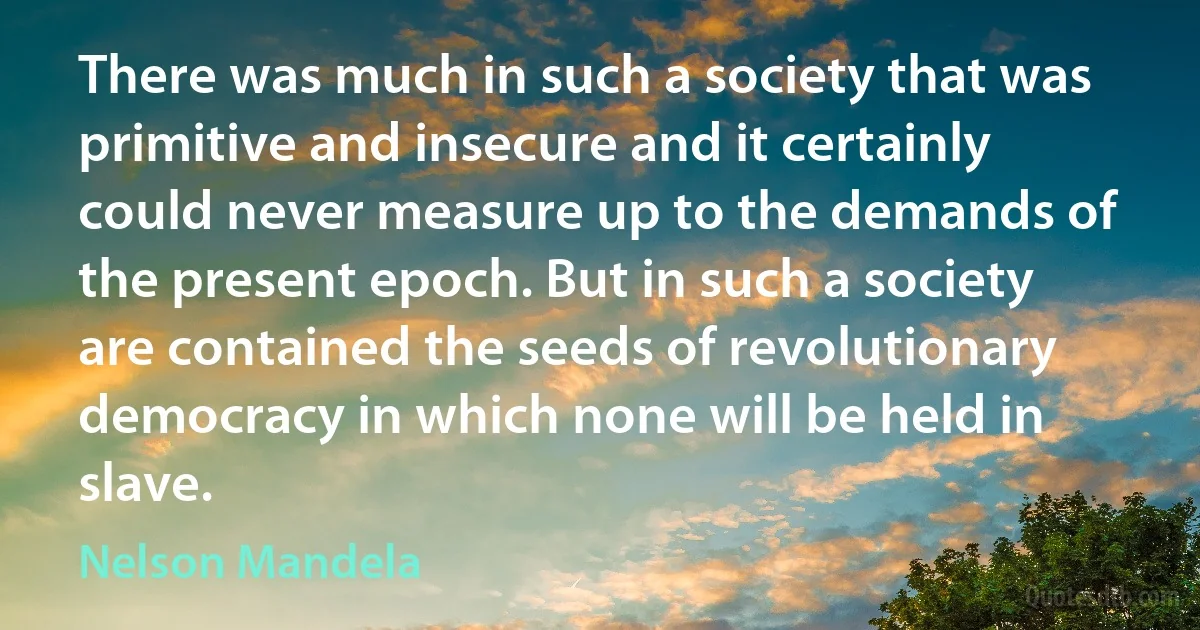 There was much in such a society that was primitive and insecure and it certainly could never measure up to the demands of the present epoch. But in such a society are contained the seeds of revolutionary democracy in which none will be held in slave. (Nelson Mandela)