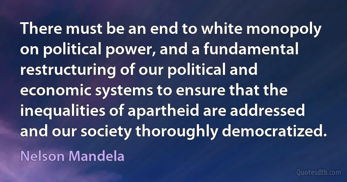 There must be an end to white monopoly on political power, and a fundamental restructuring of our political and economic systems to ensure that the inequalities of apartheid are addressed and our society thoroughly democratized. (Nelson Mandela)