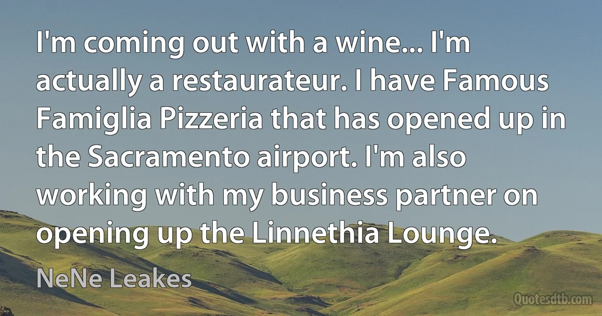 I'm coming out with a wine... I'm actually a restaurateur. I have Famous Famiglia Pizzeria that has opened up in the Sacramento airport. I'm also working with my business partner on opening up the Linnethia Lounge. (NeNe Leakes)