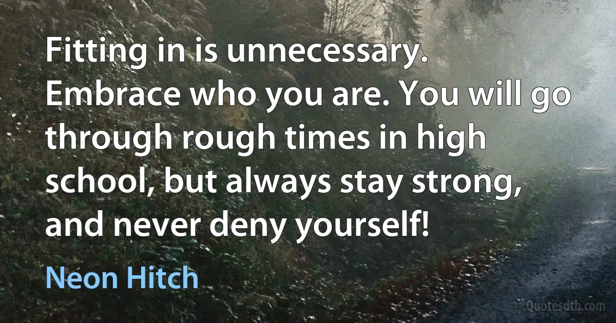 Fitting in is unnecessary. Embrace who you are. You will go through rough times in high school, but always stay strong, and never deny yourself! (Neon Hitch)