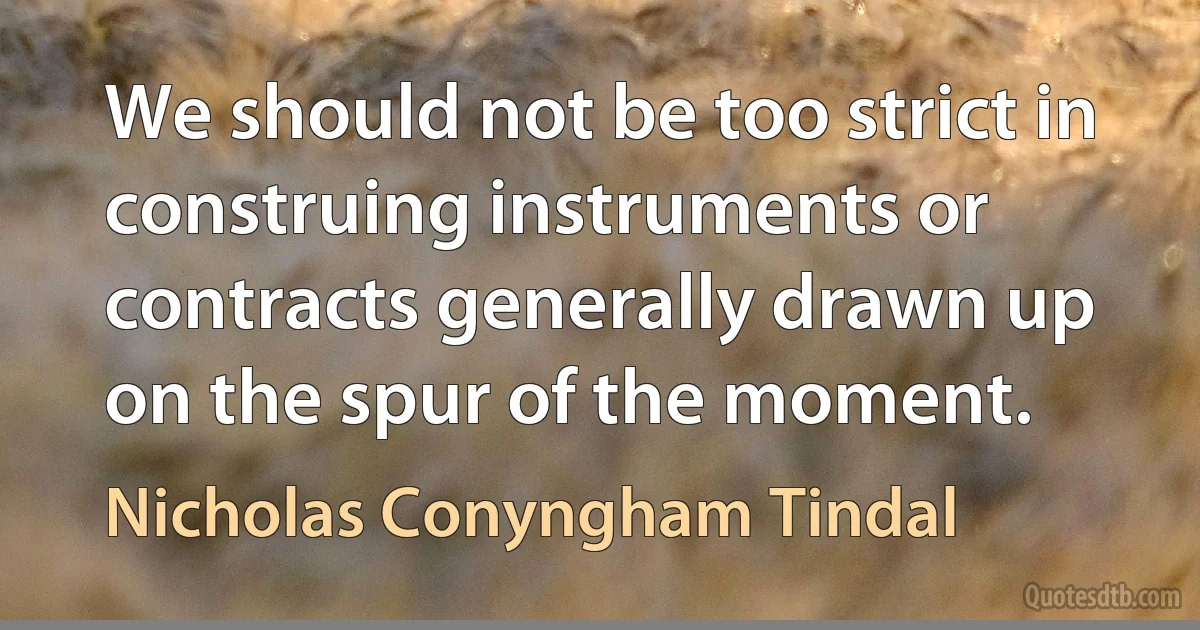 We should not be too strict in construing instruments or contracts generally drawn up on the spur of the moment. (Nicholas Conyngham Tindal)