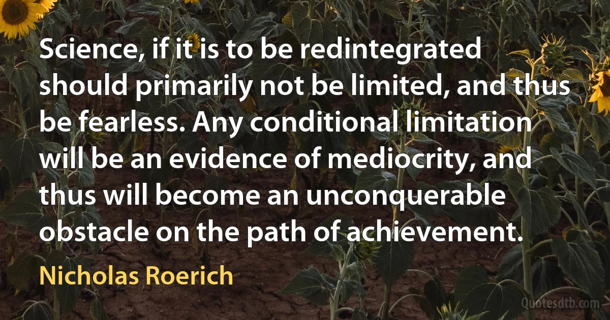 Science, if it is to be redintegrated should primarily not be limited, and thus be fearless. Any conditional limitation will be an evidence of mediocrity, and thus will become an unconquerable obstacle on the path of achievement. (Nicholas Roerich)