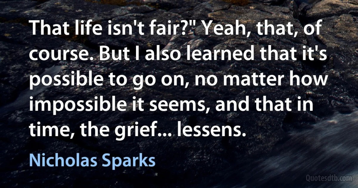 That life isn't fair?" Yeah, that, of course. But I also learned that it's possible to go on, no matter how impossible it seems, and that in time, the grief... lessens. (Nicholas Sparks)