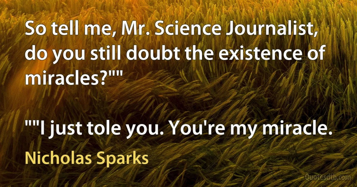 So tell me, Mr. Science Journalist, do you still doubt the existence of miracles?""

""I just tole you. You're my miracle. (Nicholas Sparks)