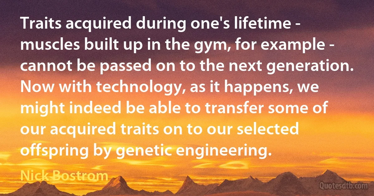 Traits acquired during one's lifetime - muscles built up in the gym, for example - cannot be passed on to the next generation. Now with technology, as it happens, we might indeed be able to transfer some of our acquired traits on to our selected offspring by genetic engineering. (Nick Bostrom)