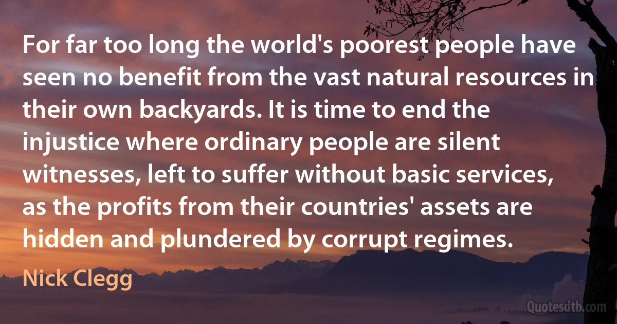 For far too long the world's poorest people have seen no benefit from the vast natural resources in their own backyards. It is time to end the injustice where ordinary people are silent witnesses, left to suffer without basic services, as the profits from their countries' assets are hidden and plundered by corrupt regimes. (Nick Clegg)