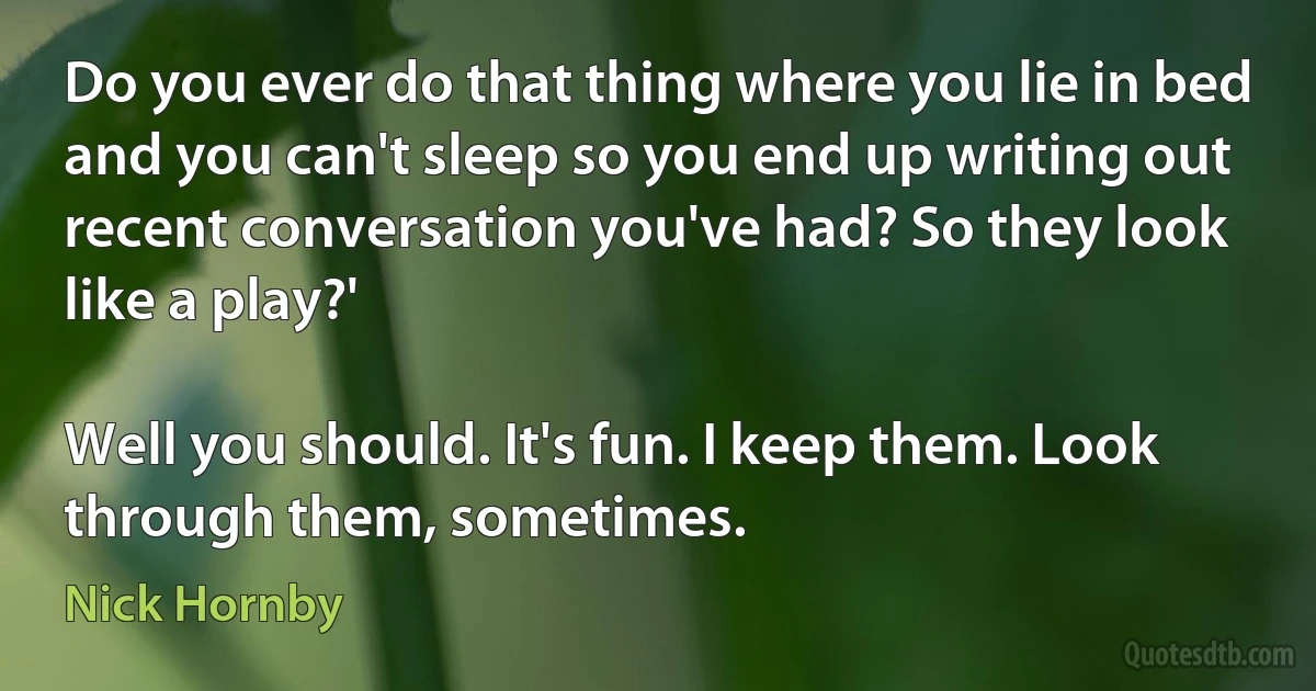 Do you ever do that thing where you lie in bed and you can't sleep so you end up writing out recent conversation you've had? So they look like a play?'

Well you should. It's fun. I keep them. Look through them, sometimes. (Nick Hornby)