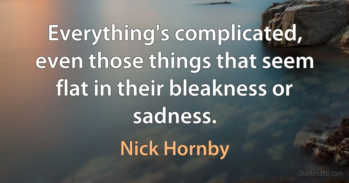 Everything's complicated, even those things that seem flat in their bleakness or sadness. (Nick Hornby)