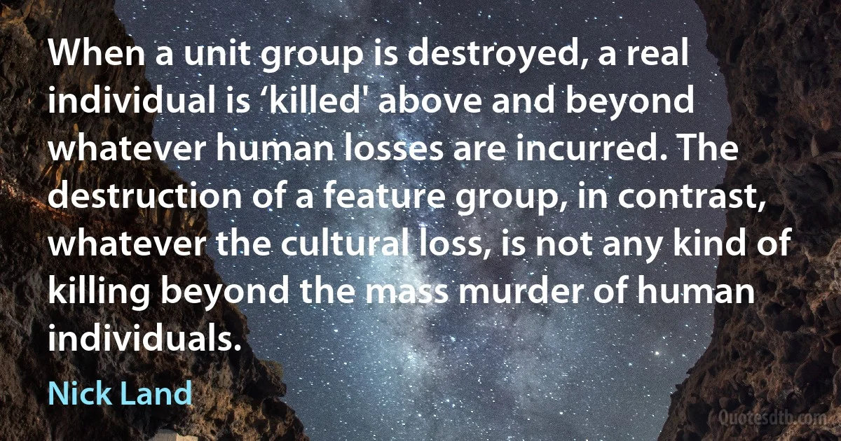 When a unit group is destroyed, a real individual is ‘killed' above and beyond whatever human losses are incurred. The destruction of a feature group, in contrast, whatever the cultural loss, is not any kind of killing beyond the mass murder of human individuals. (Nick Land)